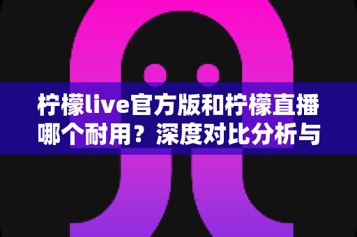 柠檬live官方版和柠檬直播哪个耐用?深度对比分析与使用建议全解析 柠檬live官方版和柠檬直播哪个耐用?深度对比分析与使用建议全解析