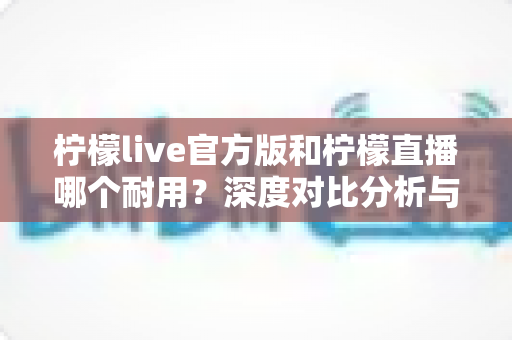 柠檬live官方版和柠檬直播哪个耐用？深度对比分析与使用建议全解析