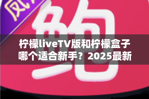 柠檬liveTV版和柠檬盒子哪个适合新手？2025最新大屏观影入门选择指南