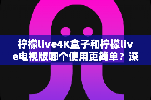 柠檬live4K盒子和柠檬live电视版哪个使用更简单?深度对比解析与选购实用指南 柠檬live4K盒子和柠檬live电视版哪个使用更简单?深度对比解析与选购实用指南