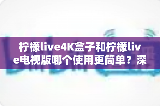 柠檬live4K盒子和柠檬live电视版哪个使用更简单？深度对比解析与选购实用指南