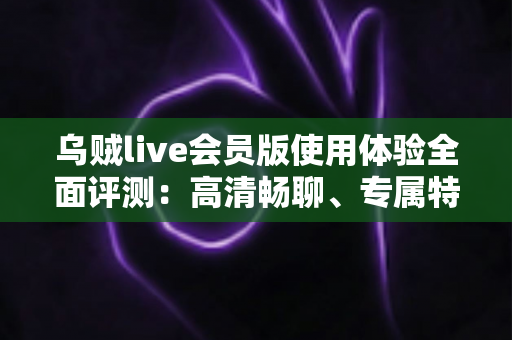 乌贼live会员版使用体验全面评测：高清畅聊、专属特权，这份会员到底值不值得开？