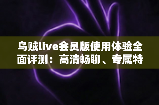 乌贼live会员版使用体验全面评测：高清畅聊、专属特权，这份会员到底值不值得开？