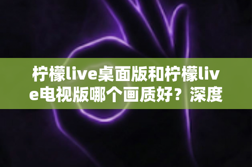 柠檬live桌面版和柠檬live电视版哪个画质好?深度对比解析助你选出高清观影最佳方案 柠檬live桌面版和柠檬live电视版哪个画质好?深度对比解析助你选出高清观影最佳方案