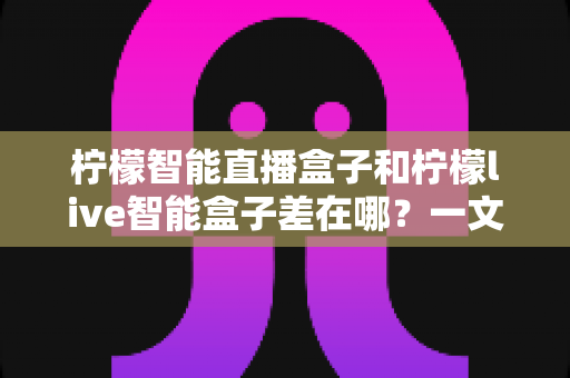 柠檬智能直播盒子和柠檬live智能盒子差在哪?一文读懂两者核心区别与选购避坑指南 柠檬智能直播盒子和柠檬live智能盒子差在哪?一文读懂两者核心区别与选购避坑指南