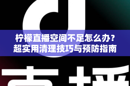 柠檬直播空间不足怎么办？超实用清理技巧与预防指南一文全掌握