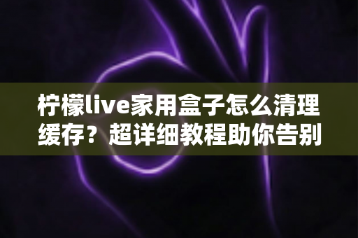 柠檬live家用盒子怎么清理缓存?超详细教程助你告别卡顿,让盒子流畅如新 柠檬live家用盒子怎么清理缓存?超详细教程助你告别卡顿,让盒子流畅如新