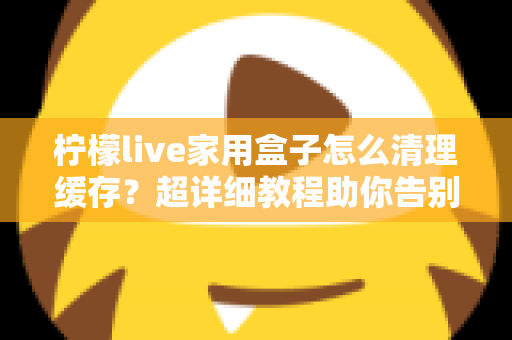 柠檬live家用盒子怎么清理缓存?超详细教程助你告别卡顿,让盒子流畅如新 柠檬live家用盒子怎么清理缓存?超详细教程助你告别卡顿,让盒子流畅如新