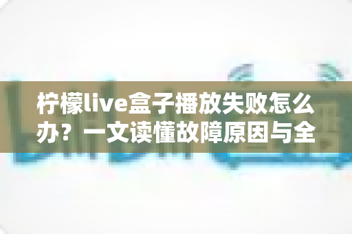 柠檬live盒子播放失败怎么办？一文读懂故障原因与全套解决方法