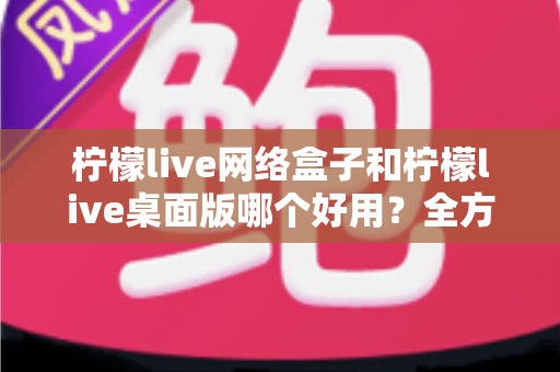 柠檬live网络盒子和柠檬live桌面版哪个好用?全方位深度对比帮你做出最佳选择 柠檬live网络盒子和柠檬live桌面版哪个好用?全方位深度对比帮你做出最佳选择