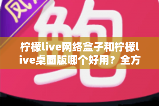 柠檬live网络盒子和柠檬live桌面版哪个好用?全方位深度对比帮你做出最佳选择 柠檬live网络盒子和柠檬live桌面版哪个好用?全方位深度对比帮你做出最佳选择