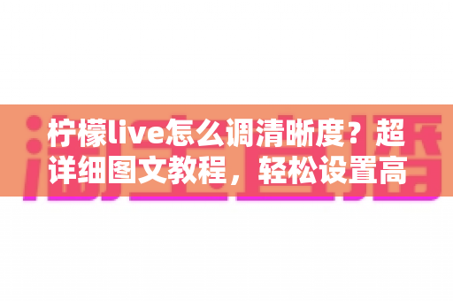 柠檬live怎么调清晰度？超详细图文教程，轻松设置高清画质告别模糊卡顿
