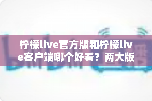 柠檬live官方版和柠檬live客户端哪个好看？两大版本视觉体验全面对比解析指南