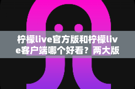 柠檬live官方版和柠檬live客户端哪个好看？两大版本视觉体验全面对比解析指南