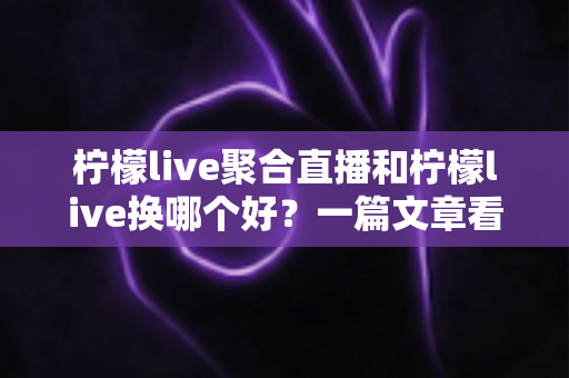 柠檬live聚合直播和柠檬live换哪个好？一篇文章看懂两者差异与最佳选择