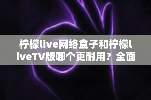柠檬live网络盒子和柠檬liveTV版哪个更耐用？全面深度对比解析，助你选购不踩坑