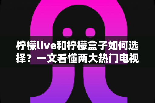 柠檬live和柠檬盒子如何选择？一文看懂两大热门电视应用的差异与选购全攻略