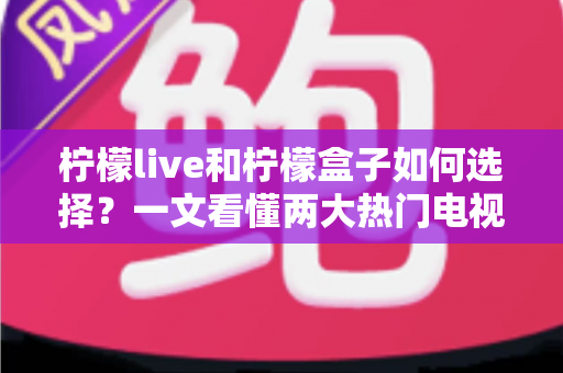 柠檬live和柠檬盒子如何选择？一文看懂两大热门电视应用的差异与选购全攻略