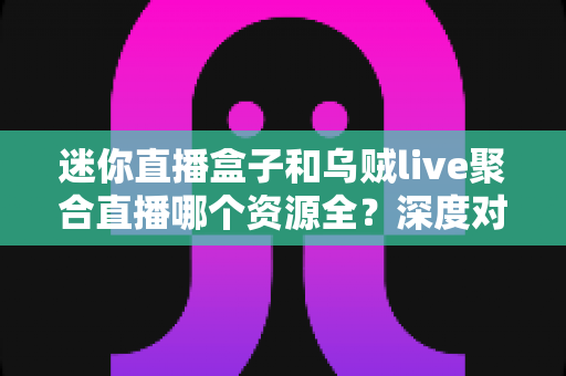 迷你直播盒子和乌贼live聚合直播哪个资源全？深度对比评测帮你一次选对直播工具