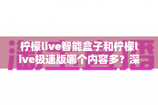 柠檬live智能盒子和柠檬live极速版哪个内容多？深度对比评测助你选出最适合的版本