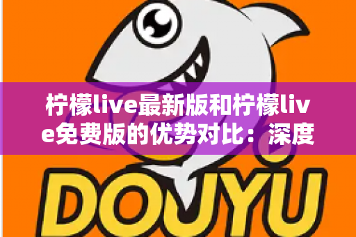 柠檬live最新版和柠檬live免费版的优势对比:深度解析助你选对版本 柠檬live最新版和柠檬live免费版的优势对比:深度解析助你选对版本