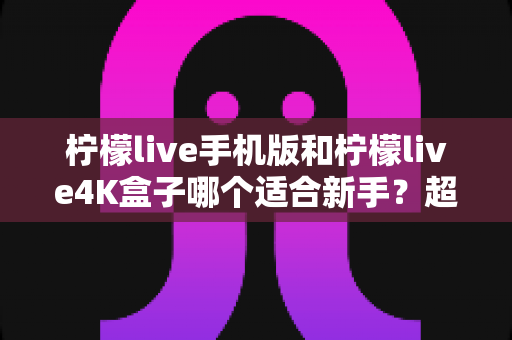柠檬live手机版和柠檬live4K盒子哪个适合新手?超全对比评测与零基础选购指南 柠檬live手机版和柠檬live4K盒子哪个适合新手?超全对比评测与零基础选购指南
