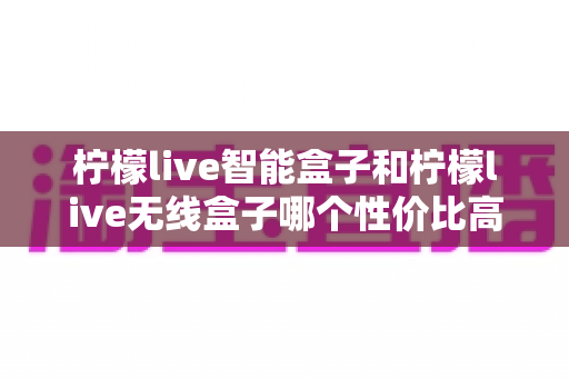 柠檬live智能盒子和柠檬live无线盒子哪个性价比高？一文看懂选购要点与深度对比评测