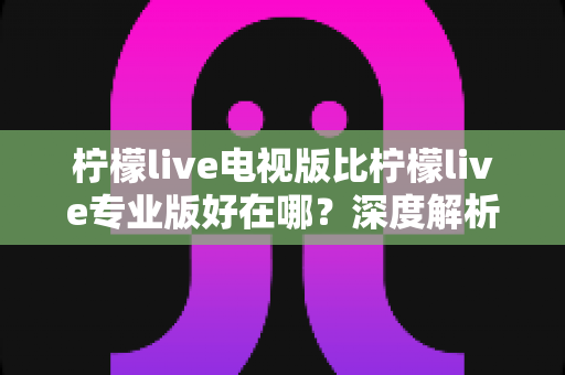柠檬live电视版比柠檬live专业版好在哪？深度解析电视版六大核心优势与选购指南