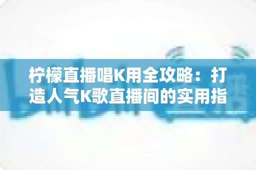 柠檬直播唱K用全攻略:打造人气K歌直播间的实用指南 柠檬直播唱K用全攻略:打造人气K歌直播间的实用指南