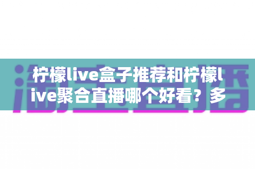柠檬live盒子推荐和柠檬live聚合直播哪个好看?多维度深度对比评测,帮你一眼选对最适合的观看方式 柠檬live盒子推荐和柠檬live聚合直播哪个好看?多维度深度对比评测,帮你一眼选对最适合的观看方式