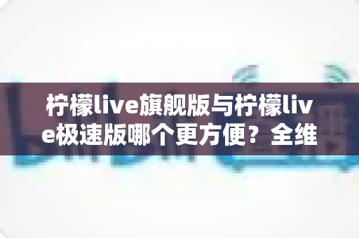 柠檬live旗舰版与柠檬live极速版哪个更方便？全维度实测对比，看完不再纠结选错版本