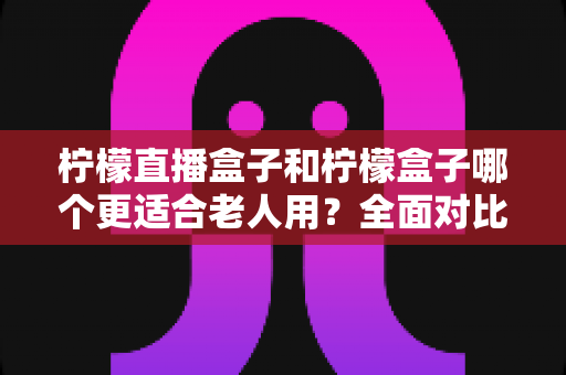 柠檬直播盒子和柠檬盒子哪个更适合老人用？全面对比评测帮您为父母选对设备