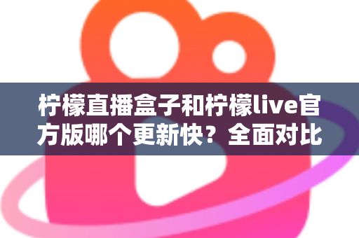 柠檬直播盒子和柠檬live官方版哪个更新快？全面对比解析与使用指南