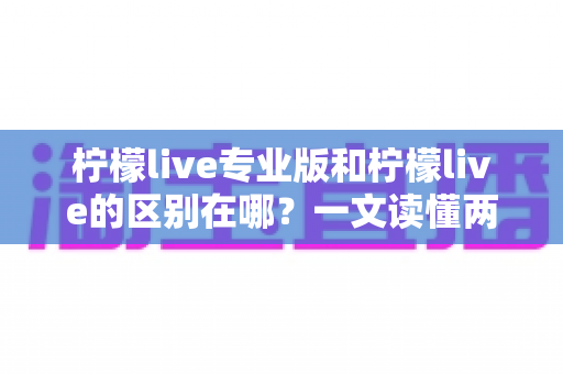 柠檬live专业版和柠檬live的区别在哪？一文读懂两大版本核心差异与选择指南
