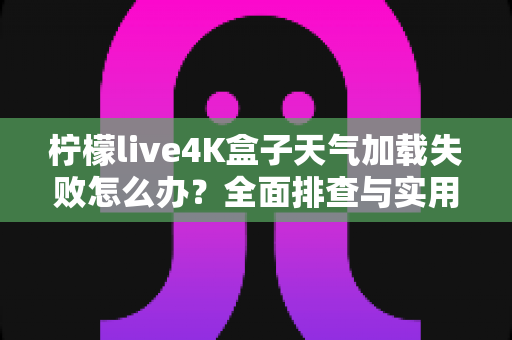 柠檬live4K盒子天气加载失败怎么办?全面排查与实用解决指南 柠檬live4K盒子天气加载失败怎么办?全面排查与实用解决指南
