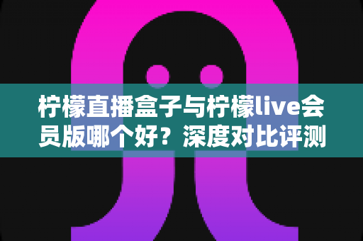 柠檬直播盒子与柠檬live会员版哪个好?深度对比评测帮你一次选对版本 柠檬直播盒子与柠檬live会员版哪个好?深度对比评测帮你一次选对版本