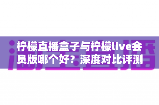 柠檬直播盒子与柠檬live会员版哪个好？深度对比评测帮你一次选对版本