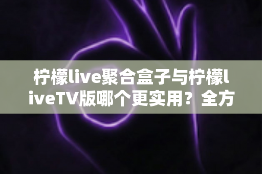柠檬live聚合盒子与柠檬liveTV版哪个更实用？全方位深度对比帮你做出明智选择
