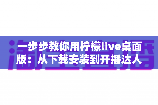 一步步教你用柠檬live桌面版:从下载安装到开播达人,新手零基础也能快速掌握的完整实战指南 一步步教你用柠檬live桌面版:从下载安装到开播达人,新手零基础也能快速掌握的完整实战指南