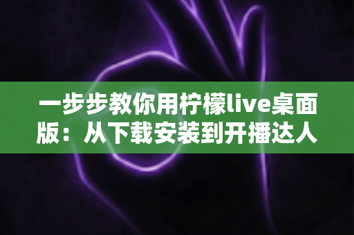 一步步教你用柠檬live桌面版：从下载安装到开播达人，新手零基础也能快速掌握的完整实战指南