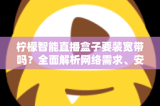 柠檬智能直播盒子要装宽带吗?全面解析网络需求、安装方案与使用技巧 柠檬智能直播盒子要装宽带吗?全面解析网络需求、安装方案与使用技巧