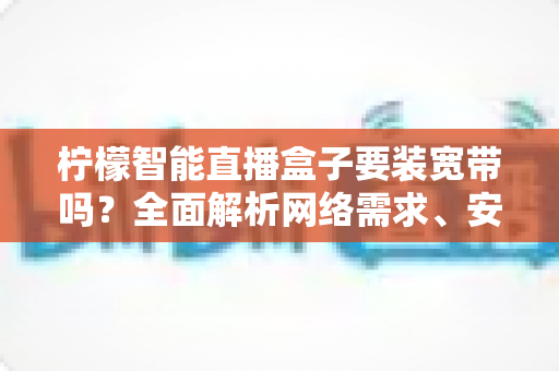 柠檬智能直播盒子要装宽带吗？全面解析网络需求、安装方案与使用技巧