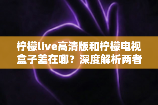 柠檬live高清版和柠檬电视盒子差在哪？深度解析两者区别，帮你选对不踩坑