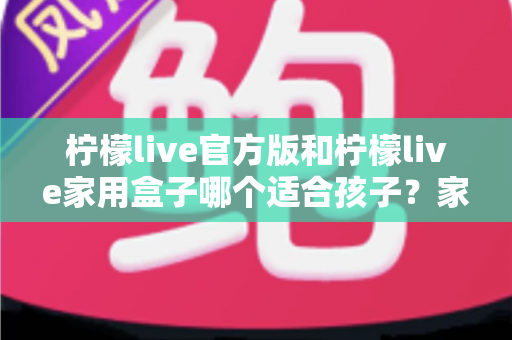 柠檬live官方版和柠檬live家用盒子哪个适合孩子？家长必看的选购与使用全指南