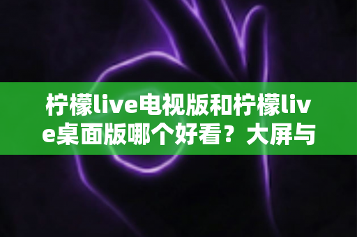 柠檬live电视版和柠檬live桌面版哪个好看?大屏与桌面双版本深度对比,看完不再纠结 柠檬live电视版和柠檬live桌面版哪个好看?大屏与桌面双版本深度对比,看完不再纠结