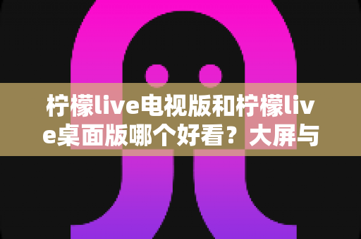 柠檬live电视版和柠檬live桌面版哪个好看？大屏与桌面双版本深度对比，看完不再纠结