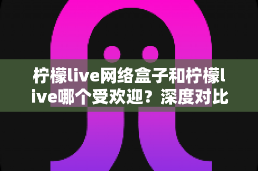 柠檬live网络盒子和柠檬live哪个受欢迎?深度对比分析与用户口碑全解析 柠檬live网络盒子和柠檬live哪个受欢迎?深度对比分析与用户口碑全解析