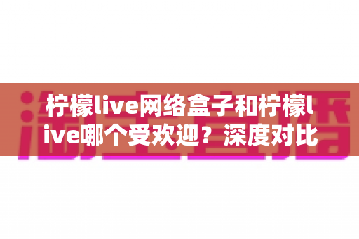 柠檬live网络盒子和柠檬live哪个受欢迎？深度对比分析与用户口碑全解析
