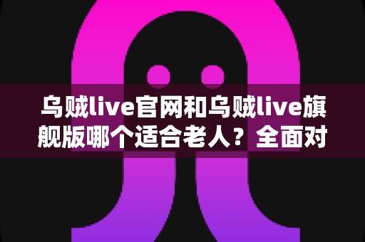 乌贼live官网和乌贼live旗舰版哪个适合老人？全面对比分析与实用选择指南