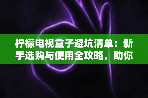 柠檬电视盒子避坑清单：新手选购与使用全攻略，助你远离消费陷阱